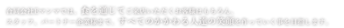 合同会社Eマンマでは、食を通じてご来店いただくお客様はもちろん、スタッフ、パートナー企業様まで、すべてのかかわる人達の笑顔を作っていく事を目指します。